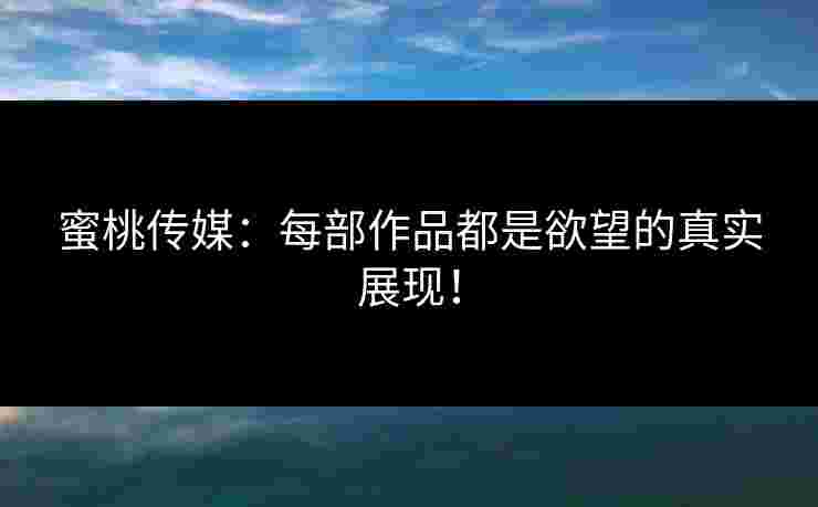 蜜桃传媒：每部作品都是欲望的真实展现！