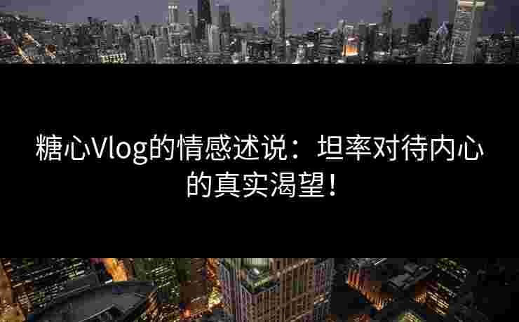 糖心Vlog的情感述说：坦率对待内心的真实渴望！