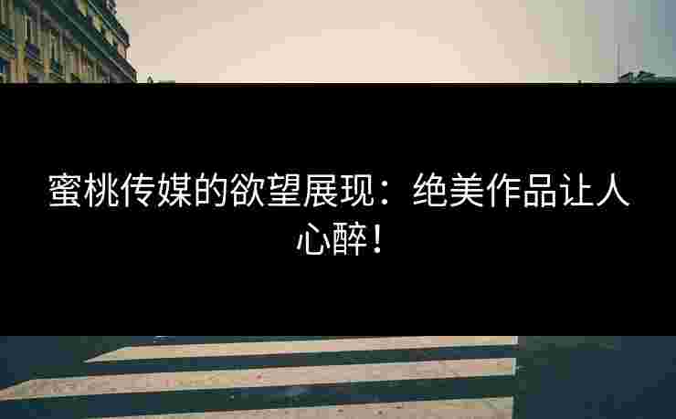 蜜桃传媒的欲望展现：绝美作品让人心醉！