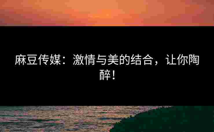 麻豆传媒：激情与美的结合，让你陶醉！