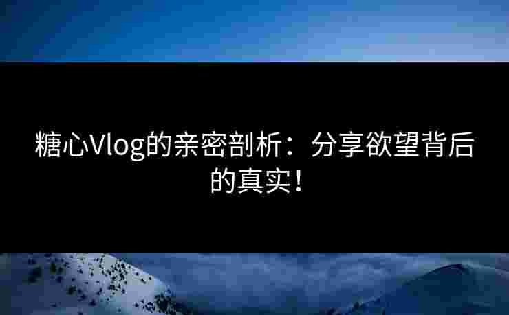 糖心Vlog的亲密剖析：分享欲望背后的真实！