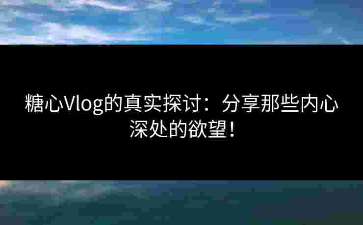糖心Vlog的真实探讨：分享那些内心深处的欲望！
