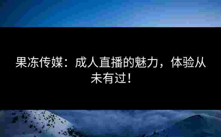 果冻传媒：成人直播的魅力，体验从未有过！