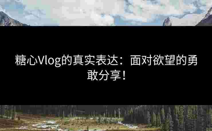 糖心Vlog的真实表达：面对欲望的勇敢分享！