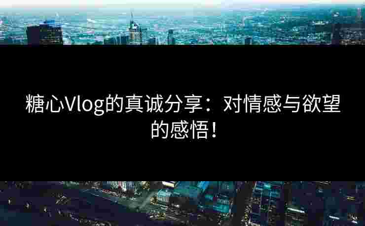 糖心Vlog的真诚分享：对情感与欲望的感悟！
