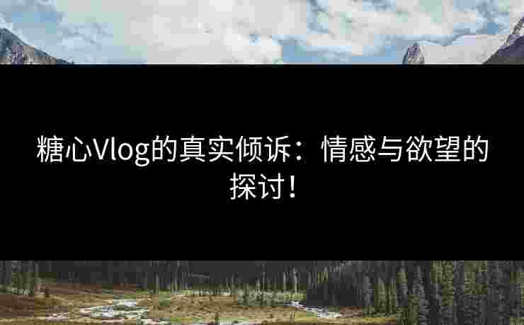 糖心Vlog的真实倾诉：情感与欲望的探讨！