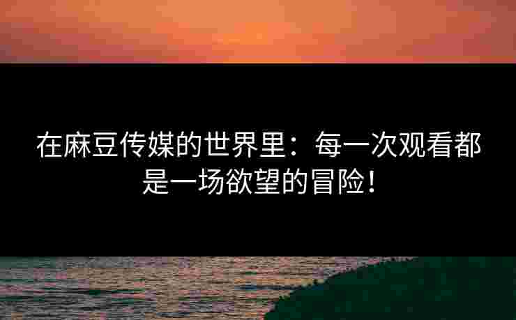 在麻豆传媒的世界里：每一次观看都是一场欲望的冒险！