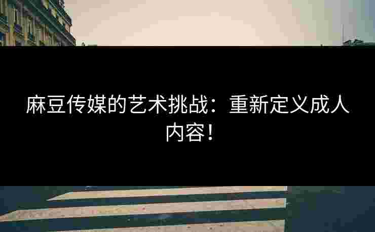 麻豆传媒的艺术挑战：重新定义成人内容！