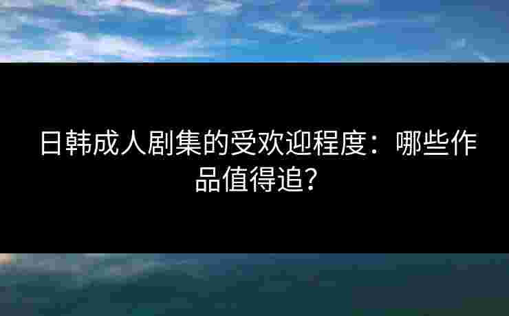 日韩成人剧集的受欢迎程度：哪些作品值得追？