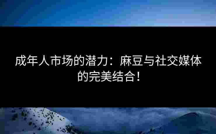 成年人市场的潜力：麻豆与社交媒体的完美结合！