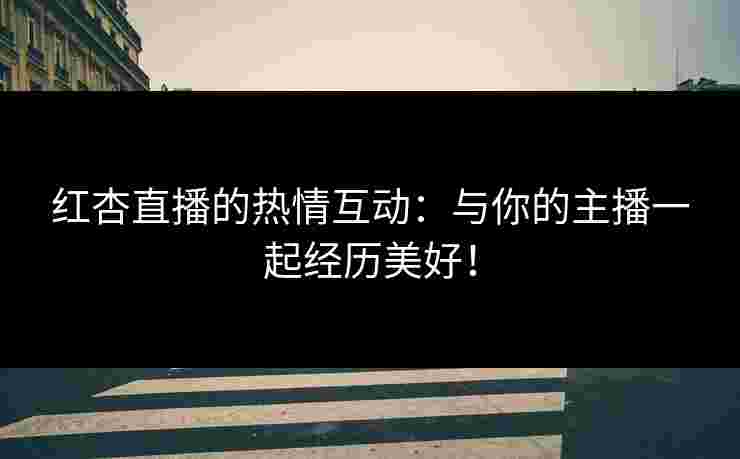 红杏直播的热情互动：与你的主播一起经历美好！