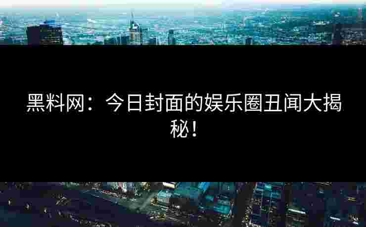 黑料网：今日封面的娱乐圈丑闻大揭秘！