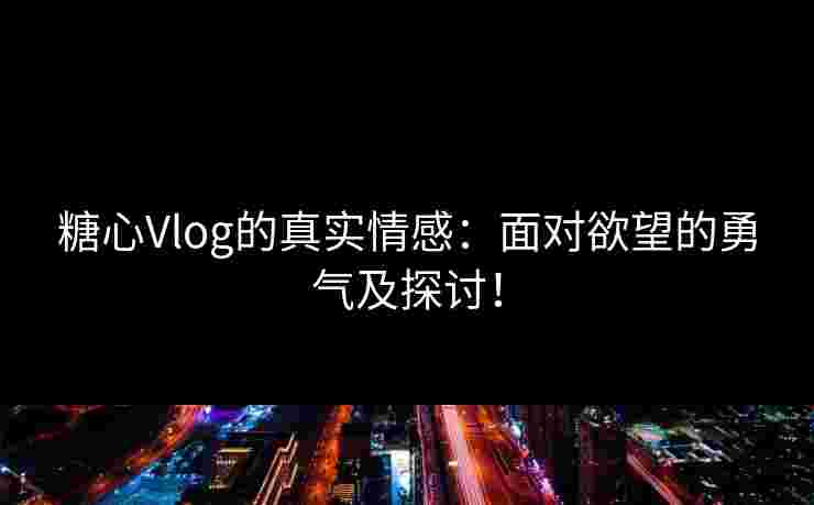 糖心Vlog的真实情感：面对欲望的勇气及探讨！