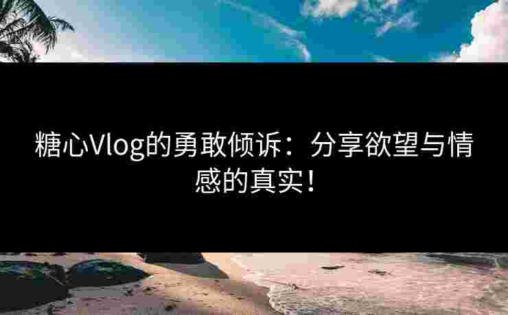 糖心Vlog的勇敢倾诉：分享欲望与情感的真实！